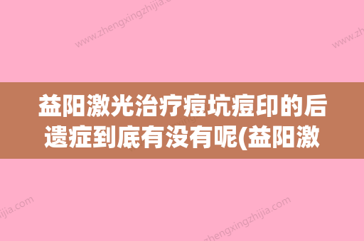 益阳激光治疗痘坑痘印的后遗症到底有没有呢(益阳激光治疗痘坑痘印有后遗症吗如何预防)