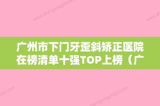 广州市下门牙歪斜矫正医院在榜清单十强TOP上榜（广州穗华口腔好贵收费不坑人）