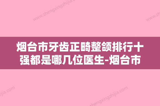 烟台市牙齿正畸整颌排行十强都是哪几位医生-烟台市牙齿正畸整颌口腔医生