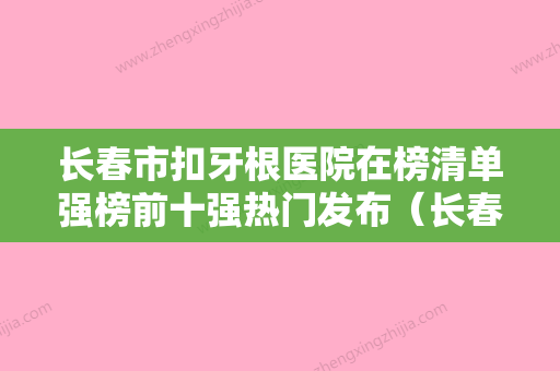 长春市扣牙根医院在榜清单强榜前十强热门发布（长春市扣牙根口腔医院实力口碑过硬）