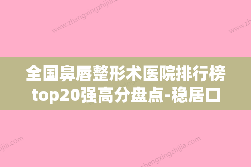 全国鼻唇整形术医院排行榜top20强高分盘点-稳居口碑前三(全国最出名的鼻部整形专家)