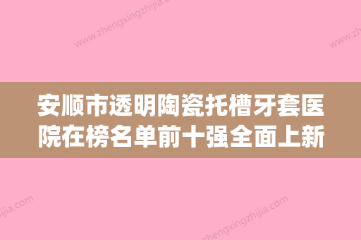 安顺市透明陶瓷托槽牙套医院在榜名单前十强全面上新（安顺市透明陶瓷托槽牙套口腔医院样样yyds）