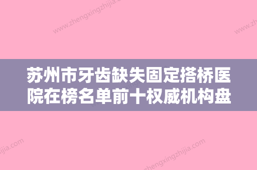 苏州市牙齿缺失固定搭桥医院在榜名单前十权威机构盘点（苏州市牙齿缺失固定搭桥口腔医院绝不踩雷） - 整形之家