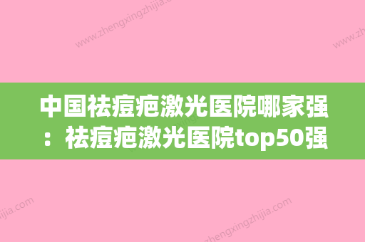 中国祛痘疤激光医院哪家强：祛痘疤激光医院top50强口碑榜发布(激光祛痘印哪家医院最好的医院)