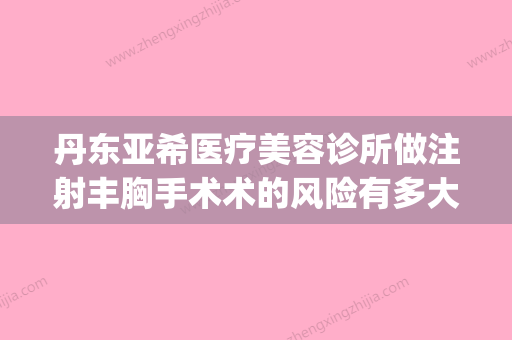 丹东亚希医疗美容诊所做注射丰胸手术术的风险有多大(丹东隆胸)