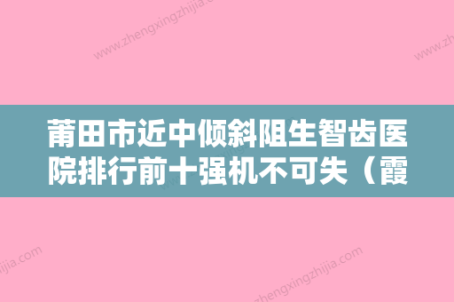 莆田市近中倾斜阻生智齿医院排行前十强机不可失（霞斌口腔拿下前三甲） - 整形之家