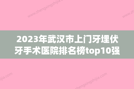 2023年武汉市上门牙埋伏牙手术医院排名榜top10强实力对抗-武汉市上门牙埋伏牙手术口腔医院 - 整形之家