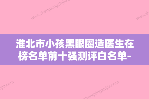 淮北市小孩黑眼圈造医生在榜名单前十强测评白名单-淮北市张溪红整形医生 - 整形之家