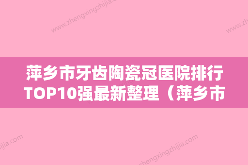 萍乡市牙齿陶瓷冠医院排行TOP10强最新整理（萍乡市牙齿陶瓷冠口腔医院实力有的挑） - 整形之家