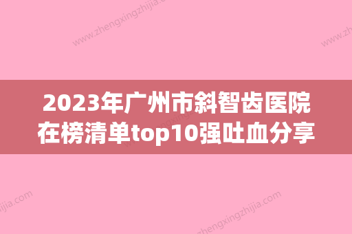 2023年广州市斜智齿医院在榜清单top10强吐血分享-广州市斜智齿口腔医院 - 整形之家