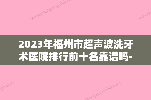 2023年福州市超声波洗牙术医院排行前十名靠谱吗-福州市超声波洗牙术口腔医院 - 整形之家