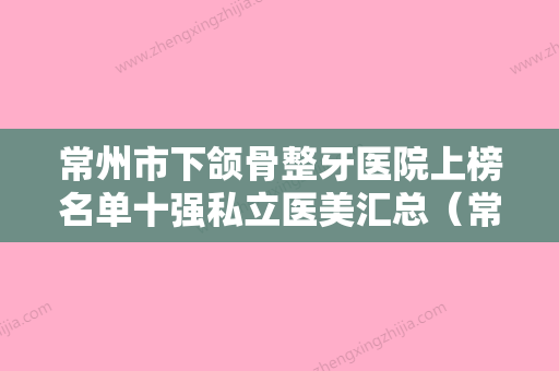 常州市下颌骨整牙医院上榜名单十强私立医美汇总（常州市下颌骨整牙口腔医院口碑实力兼具） - 整形之家