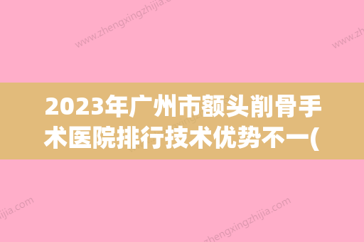 2023年广州市额头削骨手术医院排行技术优势不一(广州尚佳逸韩义医疗美容整形科均上榜) - 整形之家