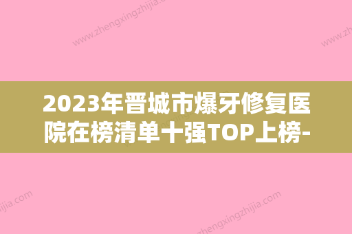 2023年晋城市爆牙修复医院在榜清单十强TOP上榜-晋城市爆牙修复口腔医院 - 整形之家