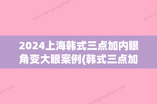 2024上海韩式三点加内眼角变大眼案例(韩式三点加上开眼角)