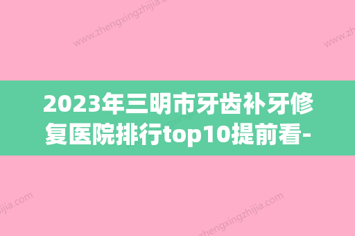 2023年三明市牙齿补牙修复医院排行top10提前看-三明市牙齿补牙修复口腔医院