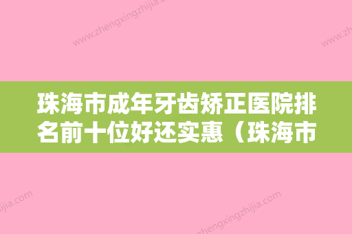 珠海市成年牙齿矫正医院排名前十位好还实惠（珠海市成年牙齿矫正口腔医院实力技术过硬医生推荐）