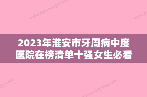 2023年淮安市牙周病中度医院在榜清单十强女生必看名单推荐-淮安市牙周病中度口腔医院 - 整形之家