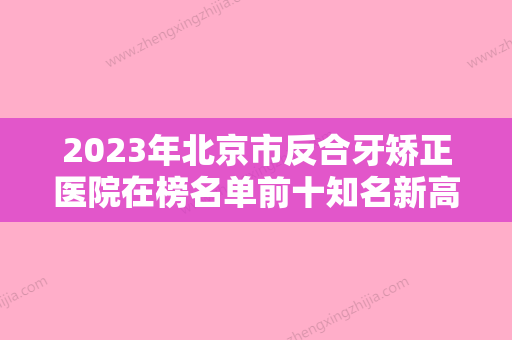 2023年北京市反合牙矫正医院在榜名单前十知名新高-北京市反合牙矫正口腔医院