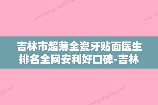 吉林市超薄全瓷牙贴面医生排名全网安利好口碑-吉林市超薄全瓷牙贴面口腔医生