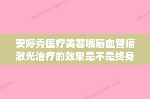 安婷秀医疗美容嘴唇血管瘤激光治疗的效果是不是终身受用的(安婷秀医疗美容医院)