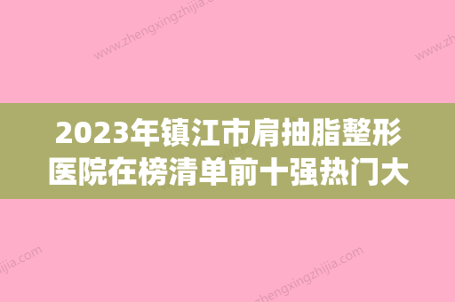 2023年镇江市肩抽脂整形医院在榜清单前十强热门大盘点(镇江最好的美容医院是哪家) - 整形之家