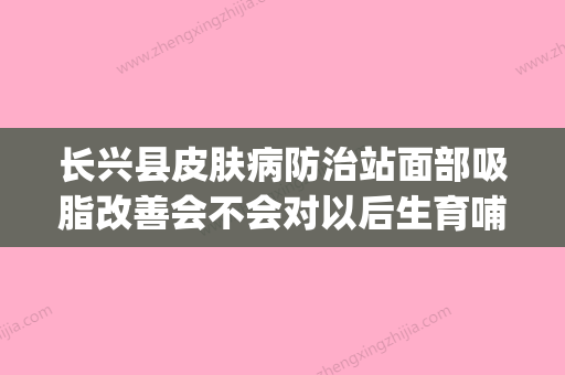 长兴县皮肤病防治站面部吸脂改善会不会对以后生育哺乳有影响(长兴县皮肤病防治院怎么样) - 整形之家