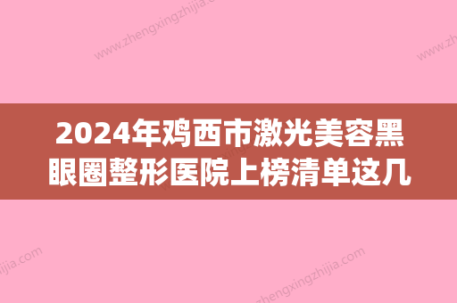 2024年鸡西市激光美容黑眼圈整形医院上榜清单这几家深受网友信赖(鸡西眼科哪个医院好) - 整形之家