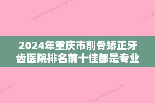 2024年重庆市削骨矫正牙齿医院排名前十佳都是专业机构-重庆市削骨矫正牙齿口腔医院 - 整形之家