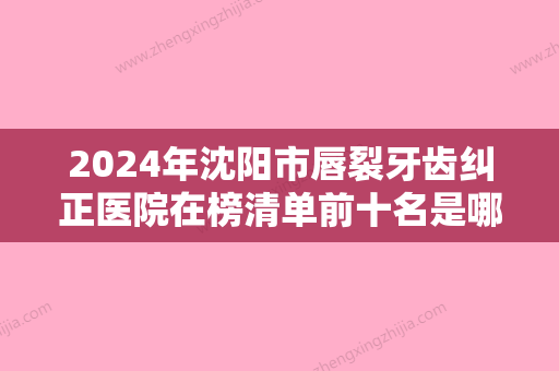 2024年沈阳市唇裂牙齿纠正医院在榜清单前十名是哪几个-沈阳市唇裂牙齿纠正口腔医院