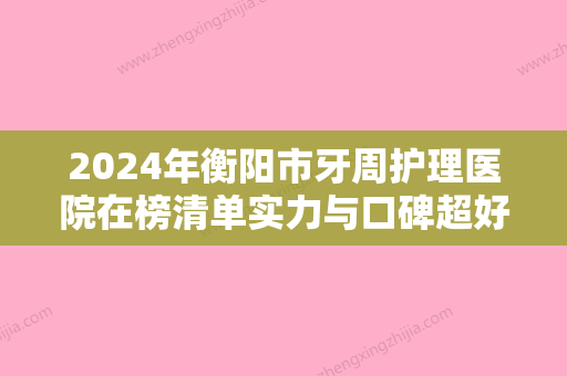 2024年衡阳市牙周护理医院在榜清单实力与口碑超好-衡阳市牙周护理口腔医院 - 整形之家