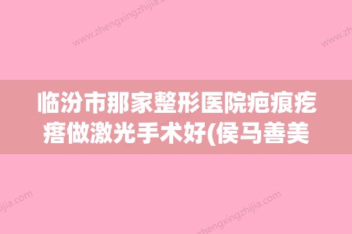 临汾市那家整形医院疤痕疙瘩做激光手术好(侯马善美医疗美容门诊部技术是个顶个的好)