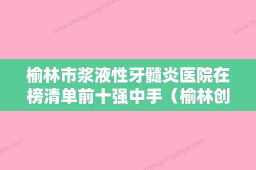 榆林市浆液性牙髓炎医院在榜清单前十强中手（榆林创美口腔诊所每个实力都很强） - 整形之家