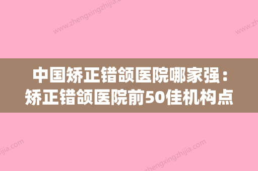 中国矫正错颌医院哪家强：矫正错颌医院前50佳机构点评(错颌矫治器)