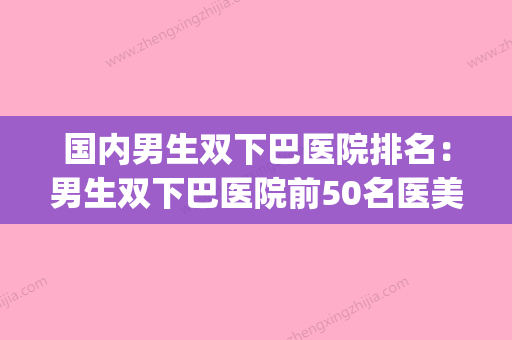 国内男生双下巴医院排名：男生双下巴医院前50名医美机构名单公布(男生 双下巴)