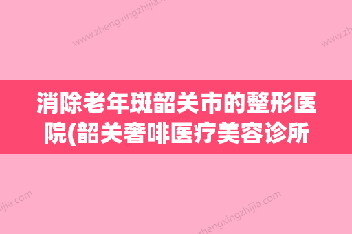 消除老年斑韶关市的整形医院(韶关奢啡医疗美容诊所实力名气都在)(韶关哪里可以做光子嫩肤)