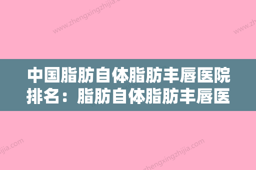 中国脂肪自体脂肪丰唇医院排名：脂肪自体脂肪丰唇医院前50强内部名单安利