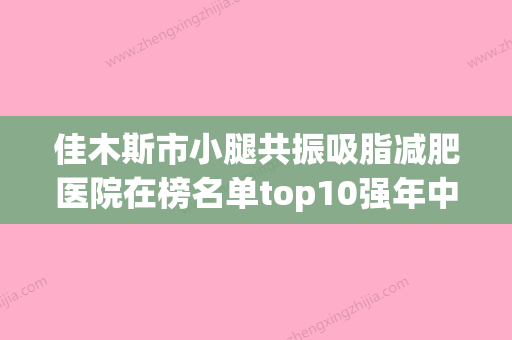 佳木斯市小腿共振吸脂减肥医院在榜名单top10强年中复盘-佳木斯王紫薇医疗美容科口碑_实力一一盘点