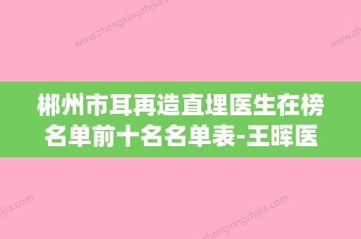 郴州市耳再造直埋医生在榜名单前十名名单表-王晖医生有资质认证_不用怕