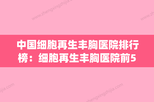 中国细胞再生丰胸医院排行榜：细胞再生丰胸医院前50名权威资料(细胞再生隆胸)