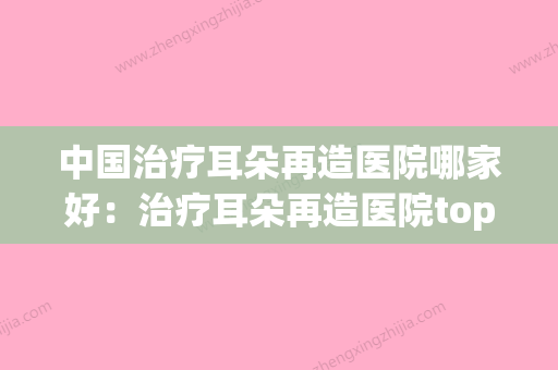 中国治疗耳朵再造医院哪家好：治疗耳朵再造医院top50口碑实力在线(治疗耳再造费用)