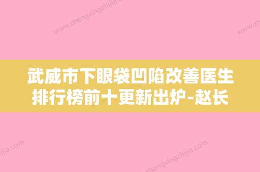 武威市下眼袋凹陷改善医生排行榜前十更新出炉-赵长春医生实力值得信赖 - 整形之家