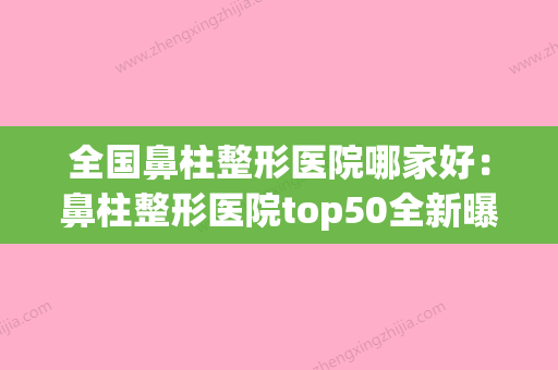 全国鼻柱整形医院哪家好：鼻柱整形医院top50全新曝光(鼻骨整形医院排名)