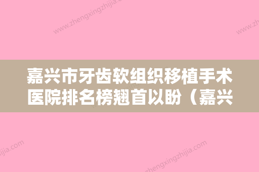 嘉兴市牙齿软组织移植手术医院排名榜翘首以盼（嘉兴市牙齿软组织移植手术口腔医院优质口碑医生推荐）