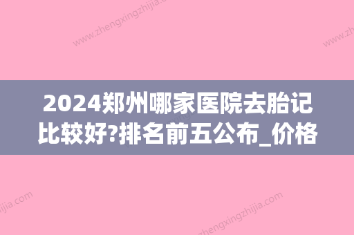 2024郑州哪家医院去胎记比较好?排名前五公布_价格表一览(郑州去胎记排名第一的医院)