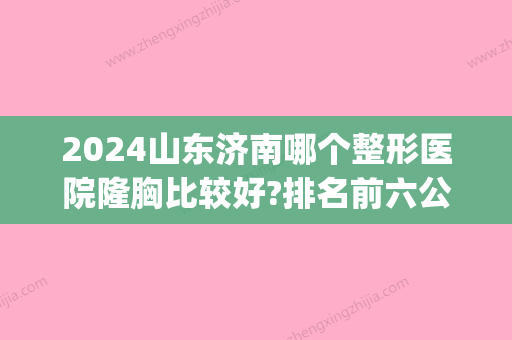 2024山东济南哪个整形医院隆胸比较好?排名前六公布_收费价目表表