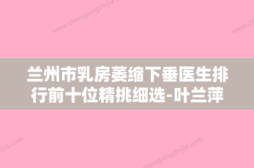 兰州市乳房萎缩下垂医生排行前十位精挑细选-叶兰萍医生深受爱美人士喜爱 - 整形之家