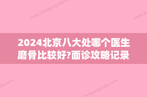 2024北京八大处哪个医生磨骨比较好?面诊攻略记录(北京八大处磨骨怎么样)