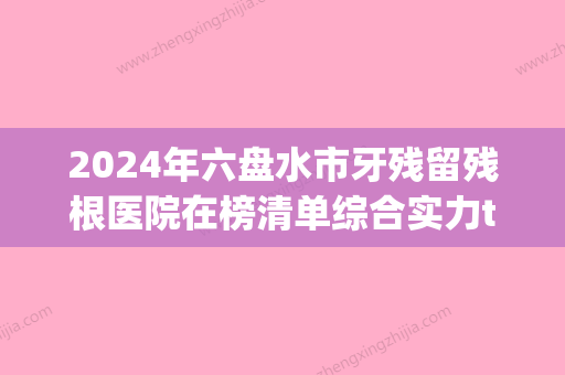 2024年六盘水市牙残留残根医院在榜清单综合实力top10强年中复盘-六盘水市牙残留残根口腔医院 - 整形之家