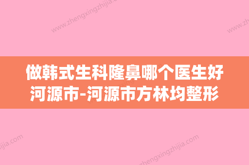 做韩式生科隆鼻哪个医生好河源市-河源市方林均整形医生(韩式生科怎么样) - 整形之家